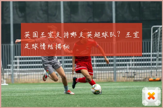 英国王室支持哪支英超球队？王室足球情结揭秘