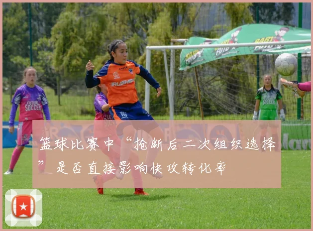 篮球比赛中“抢断后二次组织选择”是否直接影响快攻转化率