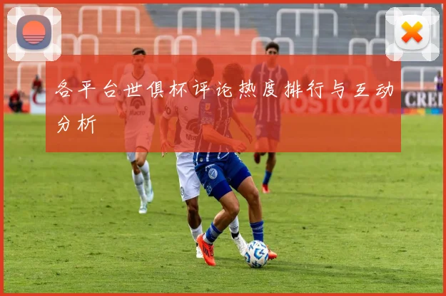 各平台世俱杯评论热度排行与互动分析