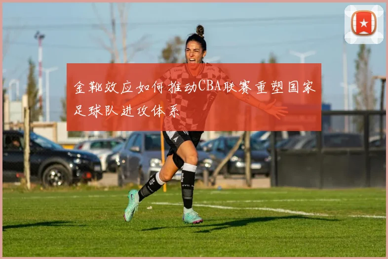 金靴效应如何推动CBA联赛重塑国家足球队进攻体系