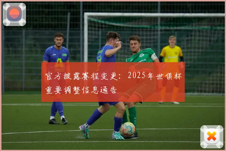 官方披露赛程变更：2025年世俱杯重要调整信息通告