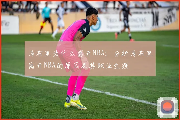 马布里为什么离开NBA：分析马布里离开NBA的原因及其职业生涯
