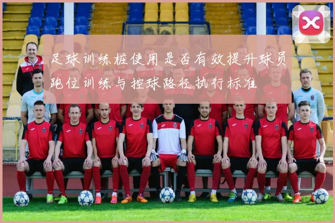 足球训练桩使用是否有效提升球员跑位训练与控球路径执行标准