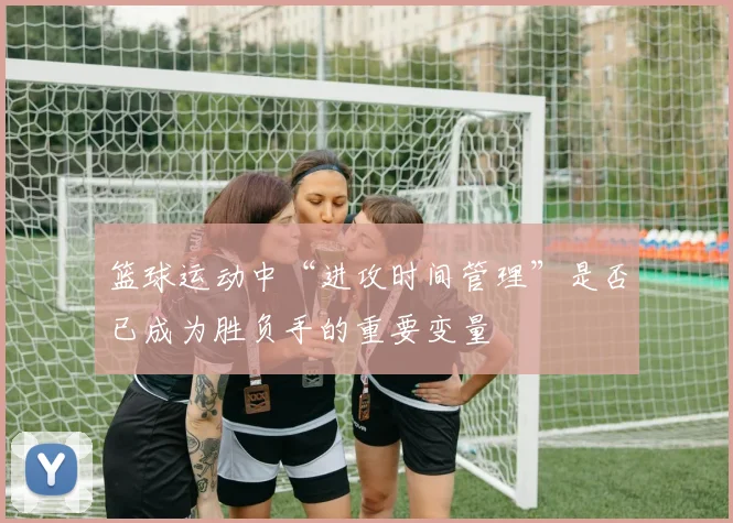 篮球运动中“进攻时间管理”是否已成为胜负手的重要变量